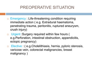 PREOPERATIVE SITUATION
 Emergency : Life-threatening condition requiring
immediate action ( e.g. Extradural haematoma,
penetrating trauma, peritonitis, ruptured aneurysm,
crush injury)
 Urgent :Surgery required within few hours (
e.g.Perforation, intestinal obstruction, appendicitis,
ectopic pregnancy)
 Elective : ( e.g.Cholelithiasis, hernia, pyloric stenosis,
varicose vein, colorectal malignancies, breast
malignancy )
 