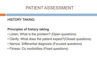 PATIENT ASSESSMENT
HISTORY TAKING:
Principles of history taking
• Listen: What is the problem? (Open questions)
• Clarify: What does the patient expect?(Closed questions)
• Narrow: Differential diagnosis (Focused questions)
• Fitness: Co morbidities (Fixed questions)
 