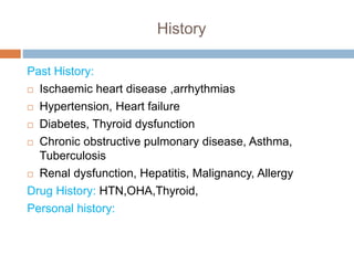History
Past History:
 Ischaemic heart disease ,arrhythmias
 Hypertension, Heart failure
 Diabetes, Thyroid dysfunction
 Chronic obstructive pulmonary disease, Asthma,
Tuberculosis
 Renal dysfunction, Hepatitis, Malignancy, Allergy
Drug History: HTN,OHA,Thyroid,
Personal history:
 