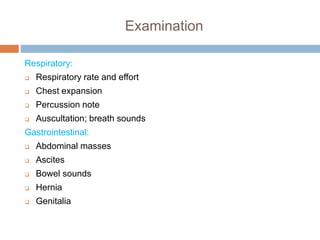 Examination
Respiratory:
 Respiratory rate and effort
 Chest expansion
 Percussion note
 Auscultation; breath sounds
Gastrointestinal:
 Abdominal masses
 Ascites
 Bowel sounds
 Hernia
 Genitalia
 