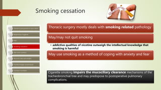 Smoking cessation
Thoracic surgery mostly deals with smoking related pathology
May/may not quit smoking
• addictive qualities of nicotine outweigh the intellectual knowledge that
smoking is harmful
May use smoking as a method of coping with anxiety and fear
Cigarette smoking impairs the mucociliary clearance mechanisms of the
tracheobronchial tree and may predispose to postoperative pulmonary
complications.
 