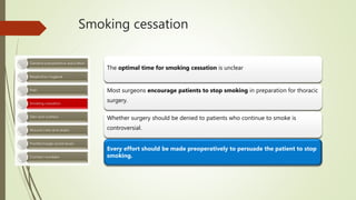 Smoking cessation
The optimal time for smoking cessation is unclear
Most surgeons encourage patients to stop smoking in preparation for thoracic
surgery.
Whether surgery should be denied to patients who continue to smoke is
controversial.
Every effort should be made preoperatively to persuade the patient to stop
smoking.
 