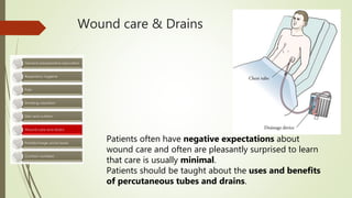Wound care & Drains
Patients often have negative expectations about
wound care and often are pleasantly surprised to learn
that care is usually minimal.
Patients should be taught about the uses and benefits
of percutaneous tubes and drains.
 
