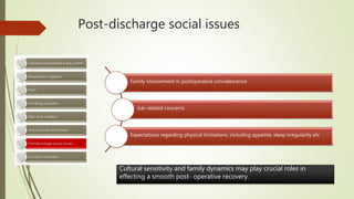 Post-discharge social issues
Family involvement in postoperative convalescence
Job-related concerns
Expectations regarding physical limitations, including appetite, sleep irregularity etc
Cultural sensitivity and family dynamics may play crucial roles in
effecting a smooth post- operative recovery.
 