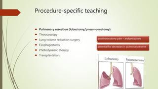 Procedure-specific teaching
 Pulmonary resection (lobectomy/pneumonectomy)
 Thoracoscopy
 Lung volume reduction surgery
 Esophagectomy
 Photodynamic therapy
 Transplantation
postthoracotomy pain – analgesia plans
potential for decreases in pulmonary reserve
 