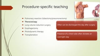 Procedure-specific teaching
 Pulmonary resection (lobectomy/pneumonectomy)
 Thoracoscopy
 Lung volume reduction surgery
 Esophagectomy
 Photodynamic therapy
 Transplantation
Often can be discharged the day after surgery
Presence of a chest tube often dictates an
overnight stay
 