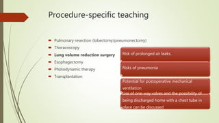 Procedure-specific teaching
 Pulmonary resection (lobectomy/pneumonectomy)
 Thoracoscopy
 Lung volume reduction surgery
 Esophagectomy
 Photodynamic therapy
 Transplantation
Risk of prolonged air leaks.
Risks of pneumonia
Potential for postoperative mechanical
ventilation
Use of one-way valves and the possibility of
being discharged home with a chest tube in
place can be discussed
 