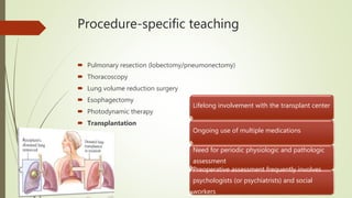 Procedure-specific teaching
 Pulmonary resection (lobectomy/pneumonectomy)
 Thoracoscopy
 Lung volume reduction surgery
 Esophagectomy
 Photodynamic therapy
 Transplantation
Lifelong involvement with the transplant center
Ongoing use of multiple medications
Need for periodic physiologic and pathologic
assessment
Preoperative assessment frequently involves
psychologists (or psychiatrists) and social
workers
 