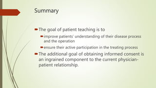 Summary
The goal of patient teaching is to
improve patients’ understanding of their disease process
and the operation
ensure their active participation in the treating process
The additional goal of obtaining informed consent is
an ingrained component to the current physician-
patient relationship.
 