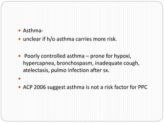  Asthma-
 unclear if h/o asthma carries more risk.
 Poorly controlled asthma – prone for hypoxi,
hypercapnea, bronchospasm, inadequate cough,
atelectasis, pulmo infection after sx.

 ACP 2006 suggest asthma is not a risk factor for PPC
 