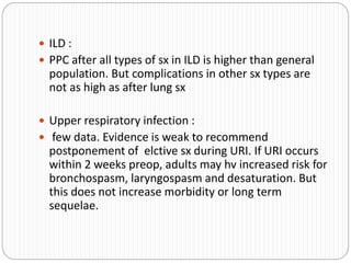  ILD :
 PPC after all types of sx in ILD is higher than general
population. But complications in other sx types are
not as high as after lung sx
 Upper respiratory infection :
 few data. Evidence is weak to recommend
postponement of elctive sx during URI. If URI occurs
within 2 weeks preop, adults may hv increased risk for
bronchospasm, laryngospasm and desaturation. But
this does not increase morbidity or long term
sequelae.
 