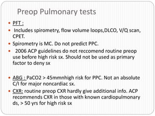 Preop Pulmonary tests
 PFT :
 Includes spirometry, flow volume loops,DLCO, V/Q scan,
CPET.
 Spirometry is MC. Do not predict PPC.
 2006 ACP guidelines do not reccomend routine preop
use before high risk sx. Should not be used as primary
factor to deny sx
 ABG : PaCO2 > 45mmnhigh risk for PPC. Not an absolute
C/I for major noncardiac sx.
 CXR: routine preop CXR hardly give additional info. ACP
recommends CXR in those with known cardiopulmonary
ds, > 50 yrs for high risk sx
 