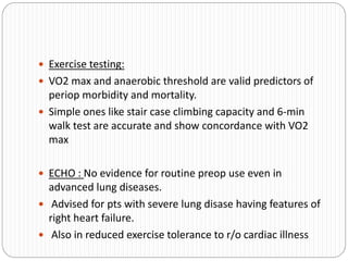  Exercise testing:
 VO2 max and anaerobic threshold are valid predictors of
periop morbidity and mortality.
 Simple ones like stair case climbing capacity and 6-min
walk test are accurate and show concordance with VO2
max
 ECHO : No evidence for routine preop use even in
advanced lung diseases.
 Advised for pts with severe lung disase having features of
right heart failure.
 Also in reduced exercise tolerance to r/o cardiac illness
 