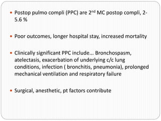  Postop pulmo compli (PPC) are 2nd MC postop compli, 2-
5.6 %
 Poor outcomes, longer hospital stay, increased mortality
 Clinically significant PPC include... Bronchospasm,
atelectasis, exacerbation of underlying c/c lung
conditions, infection ( bronchitis, pneumonia), prolonged
mechanical ventilation and respiratory failure
 Surgical, anesthetic, pt factors contribute
 