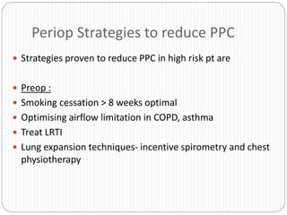 Periop Strategies to reduce PPC
 Strategies proven to reduce PPC in high risk pt are
 Preop :
 Smoking cessation > 8 weeks optimal
 Optimising airflow limitation in COPD, asthma
 Treat LRTI
 Lung expansion techniques- incentive spirometry and chest
physiotherapy
 