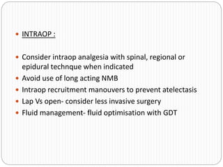  INTRAOP :
 Consider intraop analgesia with spinal, regional or
epidural technque when indicated
 Avoid use of long acting NMB
 Intraop recruitment manouvers to prevent atelectasis
 Lap Vs open- consider less invasive surgery
 Fluid management- fluid optimisation with GDT
 