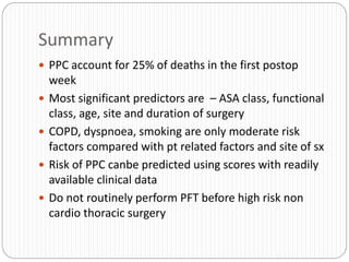 Summary
 PPC account for 25% of deaths in the first postop
week
 Most significant predictors are – ASA class, functional
class, age, site and duration of surgery
 COPD, dyspnoea, smoking are only moderate risk
factors compared with pt related factors and site of sx
 Risk of PPC canbe predicted using scores with readily
available clinical data
 Do not routinely perform PFT before high risk non
cardio thoracic surgery
 