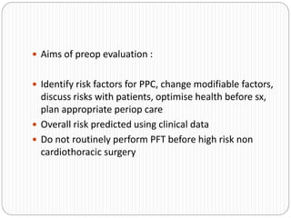  Aims of preop evaluation :
 Identify risk factors for PPC, change modifiable factors,
discuss risks with patients, optimise health before sx,
plan appropriate periop care
 Overall risk predicted using clinical data
 Do not routinely perform PFT before high risk non
cardiothoracic surgery
 