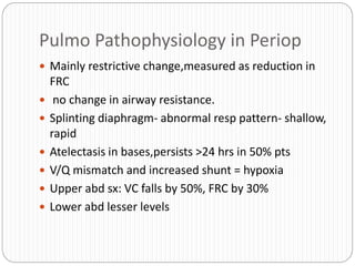 Pulmo Pathophysiology in Periop
 Mainly restrictive change,measured as reduction in
FRC
 no change in airway resistance.
 Splinting diaphragm- abnormal resp pattern- shallow,
rapid
 Atelectasis in bases,persists >24 hrs in 50% pts
 V/Q mismatch and increased shunt = hypoxia
 Upper abd sx: VC falls by 50%, FRC by 30%
 Lower abd lesser levels
 