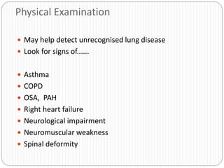 Physical Examination
 May help detect unrecognised lung disease
 Look for signs of......
 Asthma
 COPD
 OSA, PAH
 Right heart failure
 Neurological impairment
 Neuromuscular weakness
 Spinal deformity
 