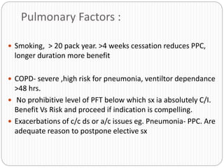 Pulmonary Factors :
 Smoking, > 20 pack year. >4 weeks cessation reduces PPC,
longer duration more benefit
 COPD- severe ,high risk for pneumonia, ventiltor dependance
>48 hrs.
 No prohibitive level of PFT below which sx ia absolutely C/I.
Benefit Vs Risk and proceed if indication is compelling.
 Exacerbations of c/c ds or a/c issues eg. Pneumonia- PPC. Are
adequate reason to postpone elective sx
 