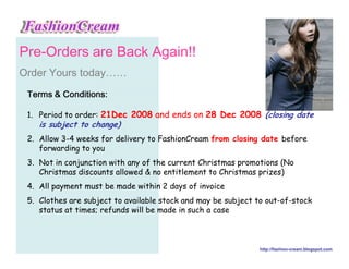3UH2UGHUV DUH %DFN $JDLQ
2UGHU RXUV WRGD……
 7HUPV    RQGLWLRQV

 1. Period to order: 21Dec 2008 and ends on 28 Dec 2008 (closing date
    is subject to change)
 2. Allow 3-4 weeks for delivery to FashionCream from closing date before
    forwarding to you
 3. Not in conjunction with any of the current Christmas promotions (No
    Christmas discounts allowed  no entitlement to Christmas prizes)
 4. All payment must be made within 2 days of invoice
 5. Clothes are subject to available stock and may be subject to out-of-stock
    status at times; refunds will be made in such a case



                                                               http://fashion-cream.blogspot.com
 