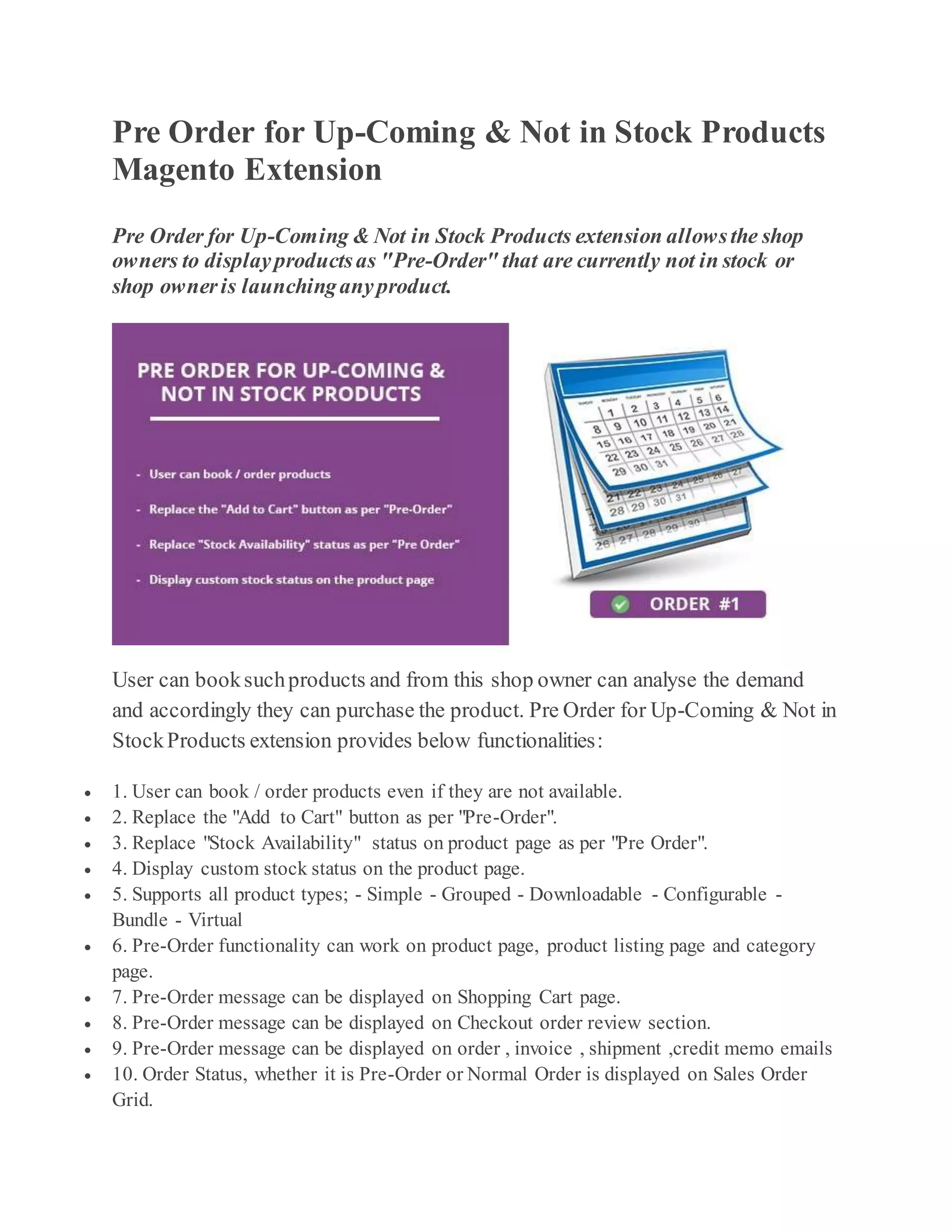 Pre Order for Up-Coming & Not in Stock Products
Magento Extension
Pre Order for Up-Coming & Not in Stock Products extension allowsthe shop
owners to displayproductsas "Pre-Order" that are currently not in stock or
shop owneris launchinganyproduct.
User can booksuchproducts and from this shop owner can analyse the demand
and accordingly they can purchase the product. Pre Order for Up-Coming & Not in
StockProducts extension provides below functionalities:
1. User can book / order products even if they are not available.
2. Replace the "Add to Cart" button as per "Pre-Order".
3. Replace "Stock Availability" status on product page as per "Pre Order".
4. Display custom stock status on the product page.
5. Supports all product types; - Simple - Grouped - Downloadable - Configurable -
Bundle - Virtual
6. Pre-Order functionality can work on product page, product listing page and category
page.
7. Pre-Order message can be displayed on Shopping Cart page.
8. Pre-Order message can be displayed on Checkout order review section.
9. Pre-Order message can be displayed on order , invoice , shipment ,credit memo emails
10. Order Status, whether it is Pre-Order or Normal Order is displayed on Sales Order
Grid.