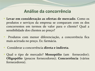 Análise da concorrência Levar em consideração as ofertas de mercado . Como os produtos e serviços da empresa se comparam com os dos concorrentes em termos de valor para o cliente? Qual a sensibilidade dos clientes ao preço? Produtos com menor diferenciação, a concorrência fica mais acirrada no preço. Ex: farmácia. Considerar a concorrência  direta e indireta . Qual o tipo de mercado?  Monopólio  (um  fornecedor);  Oligopólio  (poucos fornecedores);  Concorrência  (vários fornecedores). 