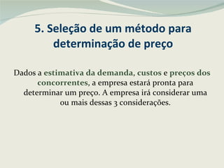5. Seleção de um método para determinação de preço Dados a  estimativa da demanda ,  custos   e  preços dos concorrentes , a empresa estará pronta para determinar um preço. A empresa irá considerar uma ou mais dessas 3 considerações. 