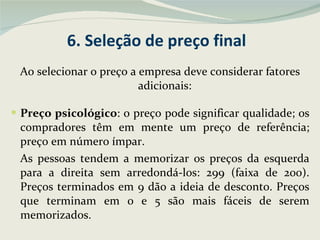6. Seleção de preço final Ao selecionar o preço a empresa deve considerar fatores adicionais: Preço psicológico : o preço pode significar qualidade; os compradores têm em mente um preço de referência; preço em número ímpar.  As pessoas tendem a memorizar os preços da esquerda para a direita sem arredondá-los: 299 (faixa de 200). Preços terminados em 9 dão a ideia de desconto. Preços que terminam em 0 e 5 são mais fáceis de serem memorizados. 