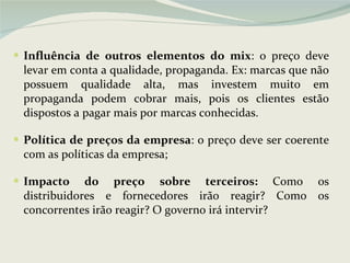 Influência de outros elementos do mix : o preço deve levar em conta a qualidade, propaganda. Ex: marcas que não possuem qualidade alta, mas investem muito em propaganda podem cobrar mais, pois os clientes estão dispostos a pagar mais por marcas conhecidas. Política de preços da empresa : o preço deve ser coerente com as políticas da empresa; Impacto do preço sobre terceiros:  Como os distribuidores e fornecedores irão reagir? Como os concorrentes irão reagir? O governo irá intervir?  