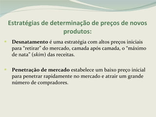 Estratégias de determinação de preços de novos produtos: Desnatamento  é uma estratégia com altos preços iniciais para “retirar” do mercado, camada após camada, o “máximo de nata” ( skim ) das receitas.  Penetração de mercado  estabelece um baixo preço inicial para penetrar rapidamente no mercado e atrair um grande número de compradores.  