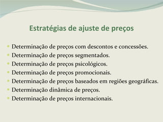 Estratégias de ajuste de preços Determinação de preços com descontos e concessões. Determinação de preços segmentados. Determinação de preços psicológicos. Determinação de preços promocionais. Determinação de preços baseados em regiões geográficas. Determinação dinâmica de preços. Determinação de preços internacionais. 