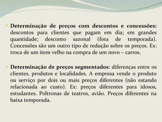 Determinação de preços com descontos e concessões:  descontos para clientes que pagam em dia; em grandes quantidade; desconto sazonal (fora de temporada). Concessões são um outro tipo de redução sobre os preços. Ex: troca de um item velho na compra de um novo – carros. Determinação de preços segmentados : diferenças entre os clientes, produtos e localidades. A empresa vende o produto ou serviço por dois ou mais preços diferentes (não estando relacionada ao custo). Ex: preços diferentes para idosos, estudantes. Poltronas de teatros, avião. Preços diferentes na baixa temporada. 