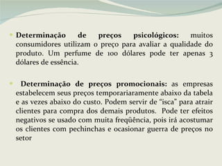 Determinação de preços psicológicos:  muitos consumidores utilizam o preço para avaliar a qualidade do produto. Um perfume de 100 dólares pode ter apenas 3 dólares de essência. Determinação de preços promocionais:  as empresas estabelecem seus preços temporariaramente abaixo da tabela e as vezes abaixo do custo. Podem servir de “isca” para atrair clientes para compra dos demais produtos.  Pode ter efeitos negativos se usado com muita freqüência, pois irá acostumar os clientes com pechinchas e ocasionar guerra de preços no setor 