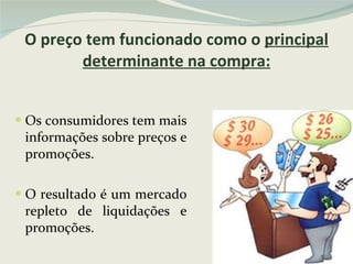 O preço tem funcionado como o  principal determinante na compra: Os consumidores tem mais informações sobre preços e promoções. O resultado é um mercado repleto de liquidações e promoções. 