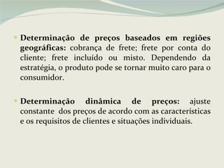 Determinação de preços baseados em regiões geográficas:  cobrança de frete; frete por conta do cliente; frete incluído ou misto. Dependendo da estratégia, o produto pode se tornar muito caro para o consumidor. Determinação dinâmica de preços:  ajuste constante  dos preços de acordo com as características e os requisitos de clientes e situações individuais.  