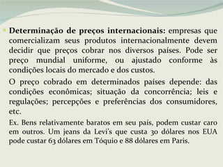 Determinação de preços internacionais:  empresas que comercializam seus produtos internacionalmente devem decidir que preços cobrar nos diversos países. Pode ser preço mundial uniforme, ou ajustado conforme às condições locais do mercado e dos custos. O preço cobrado em determinados países depende: das condições econômicas; situação da concorrência; leis e regulações; percepções e preferências dos consumidores, etc.  Ex. Bens relativamente baratos em seu país, podem custar caro em outros. Um jeans da Levi’s que custa 30 dólares nos EUA pode custar 63 dólares em Tóquio e 88 dólares em Paris. 