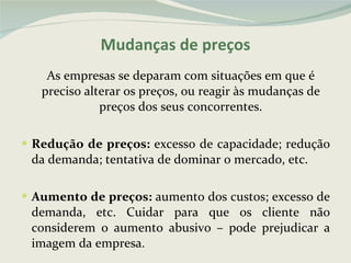 Mudanças de preços As empresas se deparam com situações em que é preciso alterar os preços, ou reagir às mudanças de preços dos seus concorrentes. Redução de preços:  excesso de capacidade; redução da demanda; tentativa de dominar o mercado, etc. Aumento de preços:  aumento dos custos; excesso de demanda, etc. Cuidar para que os cliente não considerem o aumento abusivo – pode prejudicar a imagem da empresa. 