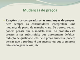 Reações dos compradores às mudanças de preços:  nem sempre os consumidores interpretam uma mudança de preço de maneira clara. Se o preço reduz, podem pensar que o modelo atual do produto está prestes a ser substituído; que apresentam defeitos; redução de qualidade, etc. Se o preço aumenta, podem pensar que o produto é um sucesso ou que a empresa está sendo gananciosa, etc. Mudanças de preços 