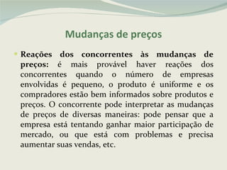 Reações dos concorrentes às mudanças de preços:  é mais provável haver reações dos concorrentes quando o número de empresas envolvidas é pequeno, o produto é uniforme e os compradores estão bem informados sobre produtos e preços. O concorrente pode interpretar as mudanças de preços de diversas maneiras: pode pensar que a empresa está tentando ganhar maior participação de mercado, ou que está com problemas e precisa aumentar suas vendas, etc. Mudanças de preços 