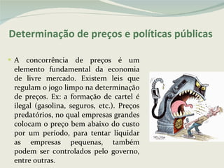 Determinação de preços e políticas públicas A concorrência de preços é um elemento fundamental da economia de livre mercado. Existem leis que regulam o jogo limpo na determinação de preços. Ex: a formação de cartel é ilegal (gasolina, seguros, etc.). Preços predatórios, no qual empresas grandes colocam o preço bem abaixo do custo por um período, para tentar liquidar as empresas pequenas, também podem ser controlados pelo governo, entre outras. 