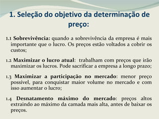 1. Seleção do objetivo da determinação de preço:  1.1  Sobrevivência:  quando a sobrevivência da empresa é mais importante que o lucro. Os preços estão voltados a cobrir os custos; 1.2  Maximizar o lucro atual :  trabalham com preços que irão maximizar os lucros. Pode sacrificar a empresa a longo prazo; 1.3  Maximizar a participação no mercado : menor preço possível, para conquistar maior volume no mercado e com isso aumentar o lucro; 1.4  Desnatamento máximo do mercado : preços altos extraindo ao máximo da camada mais alta, antes de baixar os preços. 