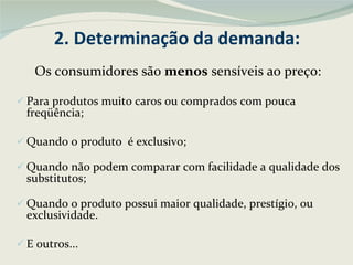 2. Determinação da demanda: Os consumidores são  menos  sensíveis ao preço: Para produtos muito caros ou comprados com pouca freqüência; Quando o produto  é exclusivo; Quando não podem comparar com facilidade a qualidade dos substitutos; Quando o produto possui maior qualidade, prestígio, ou exclusividade. E outros... 