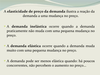 A  elasticidade de preço da   demanda  ilustra a reação da demanda a uma mudança no preço. A  demanda inelástica  ocorre quando a demanda praticamente não muda com uma pequena mudança no preço.    A  demanda elástica  ocorre quando a demanda muda muito com uma pequena mudança no preço. A demanda pode ser menos elástica quando: há poucos concorrentes, não percebem o aumento no preço... 