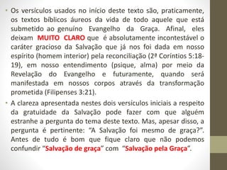 • Os versículos usados no início deste texto são, praticamente,
os textos bíblicos áureos da vida de todo aquele que está
submetido ao genuíno Evangelho da Graça. Afinal, eles
deixam MUITO CLARO que é absolutamente incontestável o
caráter gracioso da Salvação que já nos foi dada em nosso
espírito (homem interior) pela reconciliação (2ª Coríntios 5:18-
19), em nosso entendimento (psique, alma) por meio da
Revelação do Evangelho e futuramente, quando será
manifestada em nossos corpos através da transformação
prometida (Filipenses 3:21).
• A clareza apresentada nestes dois versículos iniciais a respeito
da gratuidade da Salvação pode fazer com que alguém
estranhe a pergunta do tema deste texto. Mas, apesar disso, a
pergunta é pertinente: “A Salvação foi mesmo de graça?”.
Antes de tudo é bom que fique claro que não podemos
confundir “Salvação de graça” com “Salvação pela Graça”.
 