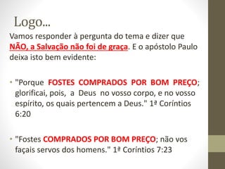 Logo...
Vamos responder à pergunta do tema e dizer que
NÃO, a Salvação não foi de graça. E o apóstolo Paulo
deixa isto bem evidente:
• "Porque FOSTES COMPRADOS POR BOM PREÇO;
glorificai, pois, a Deus no vosso corpo, e no vosso
espírito, os quais pertencem a Deus." 1ª Coríntios
6:20
• "Fostes COMPRADOS POR BOM PREÇO; não vos
façais servos dos homens." 1ª Coríntios 7:23
 