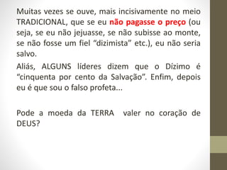 Muitas vezes se ouve, mais incisivamente no meio
TRADICIONAL, que se eu não pagasse o preço (ou
seja, se eu não jejuasse, se não subisse ao monte,
se não fosse um fiel “dizimista” etc.), eu não seria
salvo.
Aliás, ALGUNS líderes dizem que o Dízimo é
“cinquenta por cento da Salvação”. Enfim, depois
eu é que sou o falso profeta...
Pode a moeda da TERRA valer no coração de
DEUS?
 