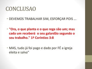 CONCLUSAO
• DEVEMOS TRABALHAR SIM, ESFORÇAR POIS ...
• "Ora, o que planta e o que rega são um; mas
cada um receberá o seu galardão segundo o
seu trabalho." 1ª Coríntios 3:8
• MAS, tudo já foi pago e dado por FÉ a igreja
eleita e salva”
 
