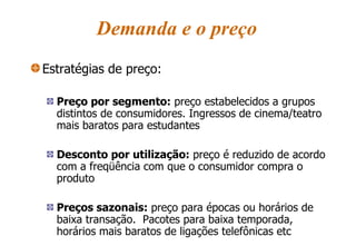 Demanda e o preço Estratégias de preço: Preço por segmento:  preço estabelecidos a grupos distintos de consumidores. Ingressos de cinema/teatro mais baratos para estudantes Desconto por utilização:  preço é reduzido de acordo com a freqüência com que o consumidor compra o produto Preços sazonais:  preço para épocas ou horários de baixa transação.  Pacotes para baixa temporada, horários mais baratos de ligações telefônicas etc 